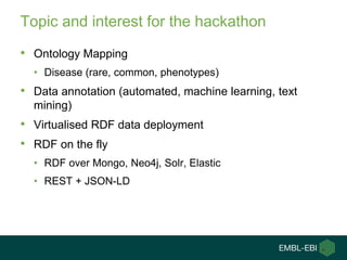 Topic and interest for the hackathon
• Ontology Mapping
• Disease (rare, common, phenotypes)
• Data annotation (automated, machine learning, text
mining)
• Virtualised RDF data deployment
• RDF on the fly
• RDF over Mongo, Neo4j, Solr, Elastic
• REST + JSON-LD
 