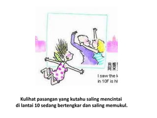 Kulihat pasangan yang kutahu saling mencintai
di lantai 10 sedang bertengkar dan saling memukul.
 