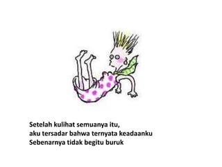 Setelah kulihat semuanya itu,
aku tersadar bahwa ternyata keadaanku
Sebenarnya tidak begitu buruk
 