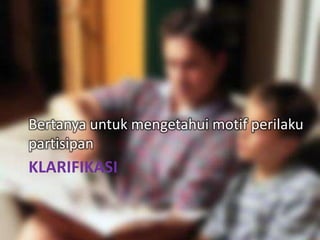 KLARIFIKASI
Bertanya untuk mengetahui motif perilaku
partisipan
 