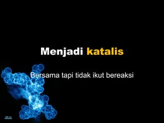 Menjadi katalis
Bersama tapi tidak ikut bereaksi
 