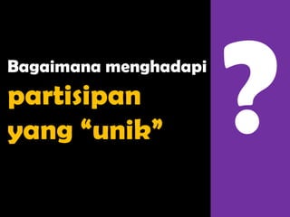 Bagaimana menghadapi
partisipan
yang “unik”
 