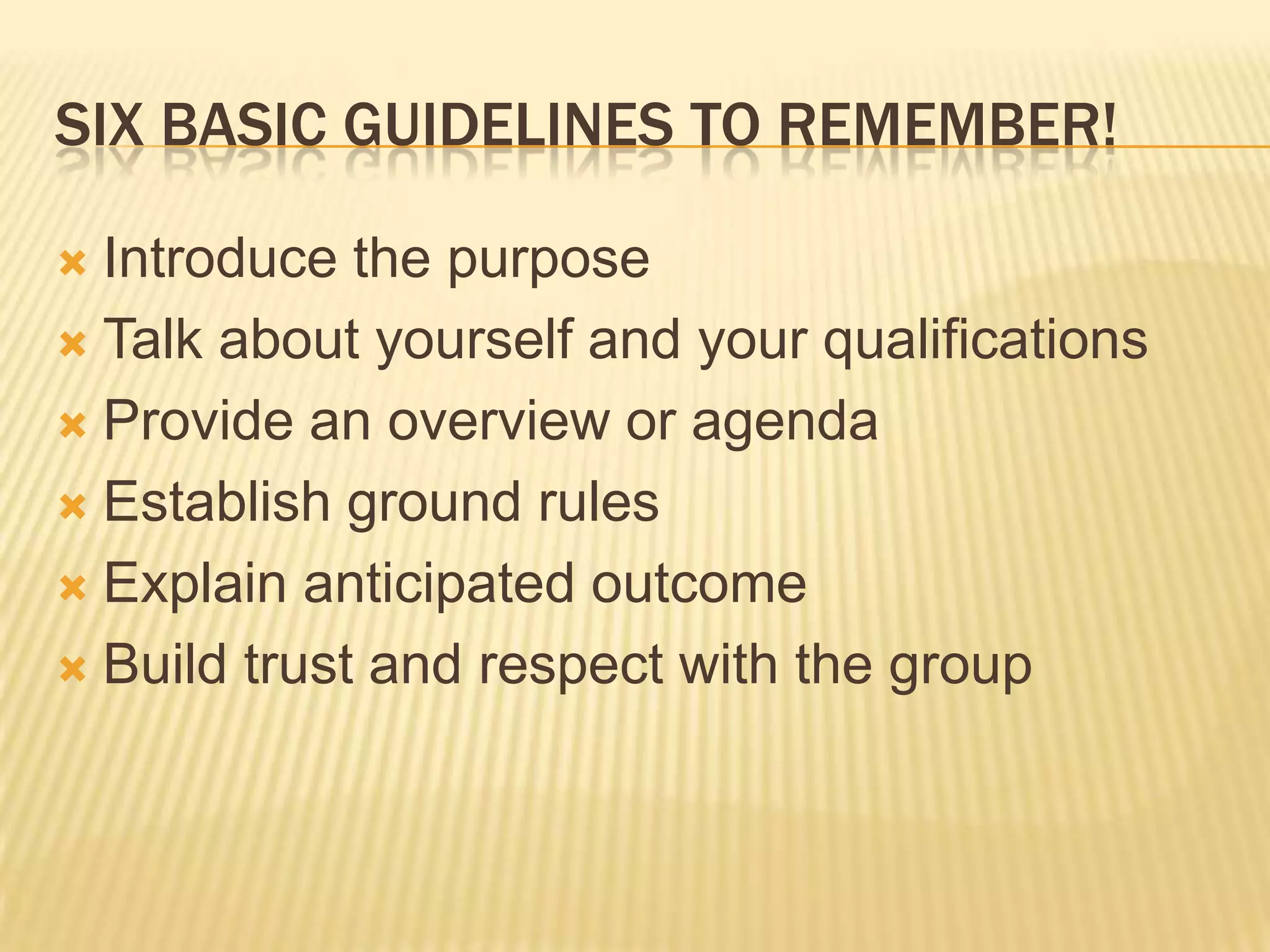 Six basic guidelines to remember!Introduce the purposeTalk about yourself and your qualificationsProvide an overview or agendaEstablish ground rulesExplain anticipated outcomeBuild trust and respect with the group