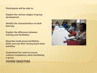 Course objectivesParticipants will be able to:Explain the various stages of group developmentIdentify the characteristics of adult learningExplain the difference between training and facilitationDescribe small group facilitation skills and use them during teach-back activitiesUnderstand the need to ensure cultural competency when facilitating a group
