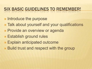 Six basic guidelines to remember!Introduce the purposeTalk about yourself and your qualificationsProvide an overview or agendaEstablish ground rulesExplain anticipated outcomeBuild trust and respect with the group
