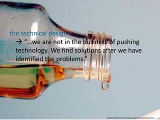 the technical design
   “…we are not in the business of pushing
  technology. We find solutions after we have
  identified the problems.”




                                 Quote: Nick Finck, UX (user experience) professional.
 