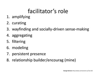 facilitator’s role
1.   amplifying
2.   curating
3.   wayfinding and socially-driven sense-making
4.   aggregating
5.   filtering
6.   modeling
7.   persistent presence
8.   relationship builder/encourag (mine)

                                 George Siemens http://www.connectivism.ca/?p=220
 