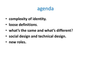 agenda
•   complexity of identity.
•   loose definitions.
•   what’s the same and what’s different?
•   social design and technical design.
•   new roles.
 