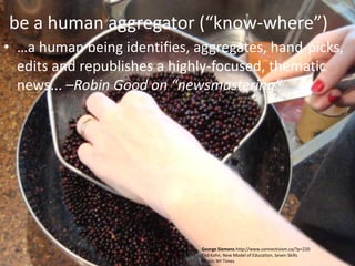 be a human aggregator (“know-where”)
• …a human being identifies, aggregates, hand-picks,
  edits and republishes a highly-focused, thematic
  news... –Robin Good on “newsmastering”




                              George Siemens http://www.connectivism.ca/?p=220
                              Ted Kahn, New Model of Education, Seven Skills
                              Photo: NY Times
 