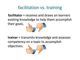 facilitation vs. training
facilitator = receives and draws on learners
existing knowledge to help them accomplish
their goals.


trainer = transmits knowledge and assesses
competency on a topic to accomplish
objectives.
 