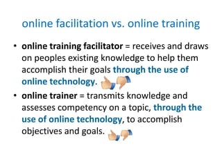 online facilitation vs. online training
• online training facilitator = receives and draws
  on peoples existing knowledge to help them
  accomplish their goals through the use of
  online technology.
• online trainer = transmits knowledge and
  assesses competency on a topic, through the
  use of online technology, to accomplish
  objectives and goals.
 
