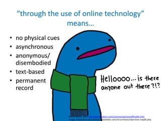 “through the use of online technology”
                 means…
• no physical cues
• asynchronous
• anonymous/
  disembodied
• text-based
• permanent
  record



                     Nancy White, 2000 http://www.fullcirc.com/community/onvsofflinefac.htm
                     Image: NatalieDee http://www.nataliedee.com/nd-archives/ndarchive-may06.php
 