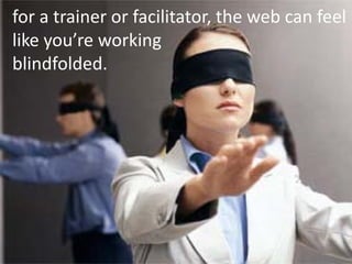 for a trainer or facilitator, the web can feel
like you’re working
blindfolded.
 