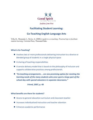Facilitating Student Learning:<br />Co-Teaching English Language Arts<br />Villa, R., Thousand, J., Nevin, A. (2008) A guide to co-teaching: Practical tips to facilitate student learning. Corwinn Press, Thousand Oaks.<br />What is Co-Teaching?<br />Involves two or more professionals delivering instruction to a diverse or blended group of students in a single physical space <br />A sharing of teaching responsibilities<br />A service delivery model that is based on the philosophy of inclusion and supports collaborative practices among professionals.<br />“Co-teaching arrangements … are one promising option for meeting the learning needs of the many students who once spent a large part of the school day with special educators in separate classrooms.” <br />Friend, 2007, p. 48<br />What benefits are there for students?<br />Access to general education curriculum and classroom teacher<br />Increases individualized instruction and teacher attention<br />Enhances academic performance<br />Reduces stigma associated with the “pull-out” model<br />Stronger peer relationships and social skills<br />Better attitudes about themselves, academic performance and social skills<br />Increased participation of students with disabilities<br />Continuity of instruction during teacher absence<br />Students exposed to positive models of adult collaboration and team work<br />All students have the opportunity to gain an appreciation of diversity within their learning and social community<br />What benefits are there for teachers?<br />Opportunity for professional growth through the sharing of knowledge, skills, and resources ie. teaching strategies, styles, ways to differentiate<br />Increases job satisfaction and decreases feelings of isolation<br />Reduces student-teacher ratio<br />Student support teachers increase their understanding of general education curriculum and classroom expectations<br />General educators increase their ability to adapt/modify lessons <br />Improves communication between special and general education teachers<br />Ability to intensify instruction<br />Second set of eyes valuable for difficult situations…extreme behavior, subtle bullying etc.<br />What does co-teaching look like?<br />There are four approaches to co-teaching:<br />,[object Object]