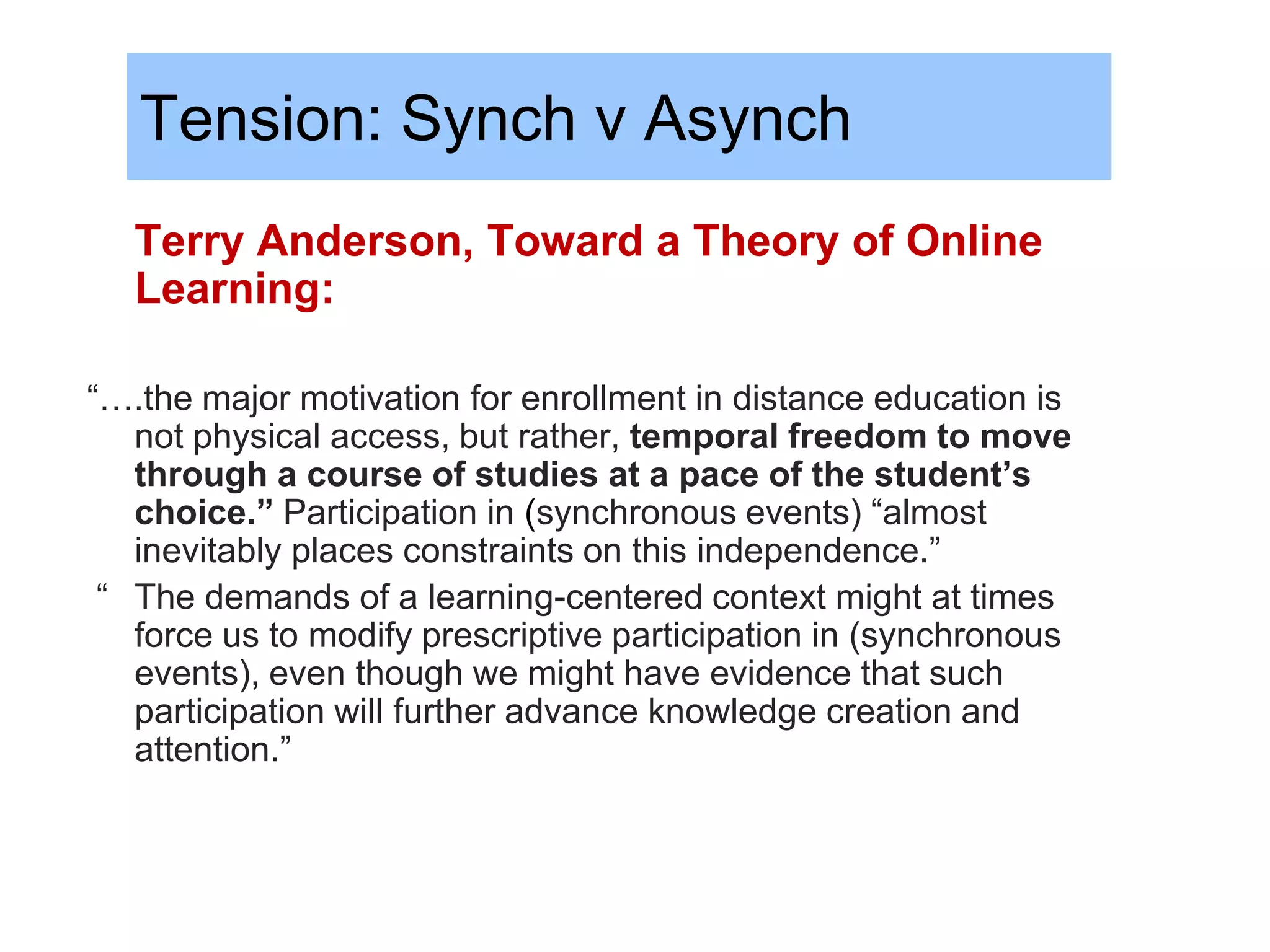 Tension: Synch v Asynch
   Terry Anderson, Toward a Theory of Online
   Learning:

“….the major motivation for enrollment in distance education is
   not physical access, but rather, temporal freedom to move
   through a course of studies at a pace of the student’s
   choice.” Participation in (synchronous events) “almost
   inevitably places constraints on this independence.”
 “ The demands of a learning-centered context might at times
   force us to modify prescriptive participation in (synchronous
   events), even though we might have evidence that such
   participation will further advance knowledge creation and
   attention.”
 