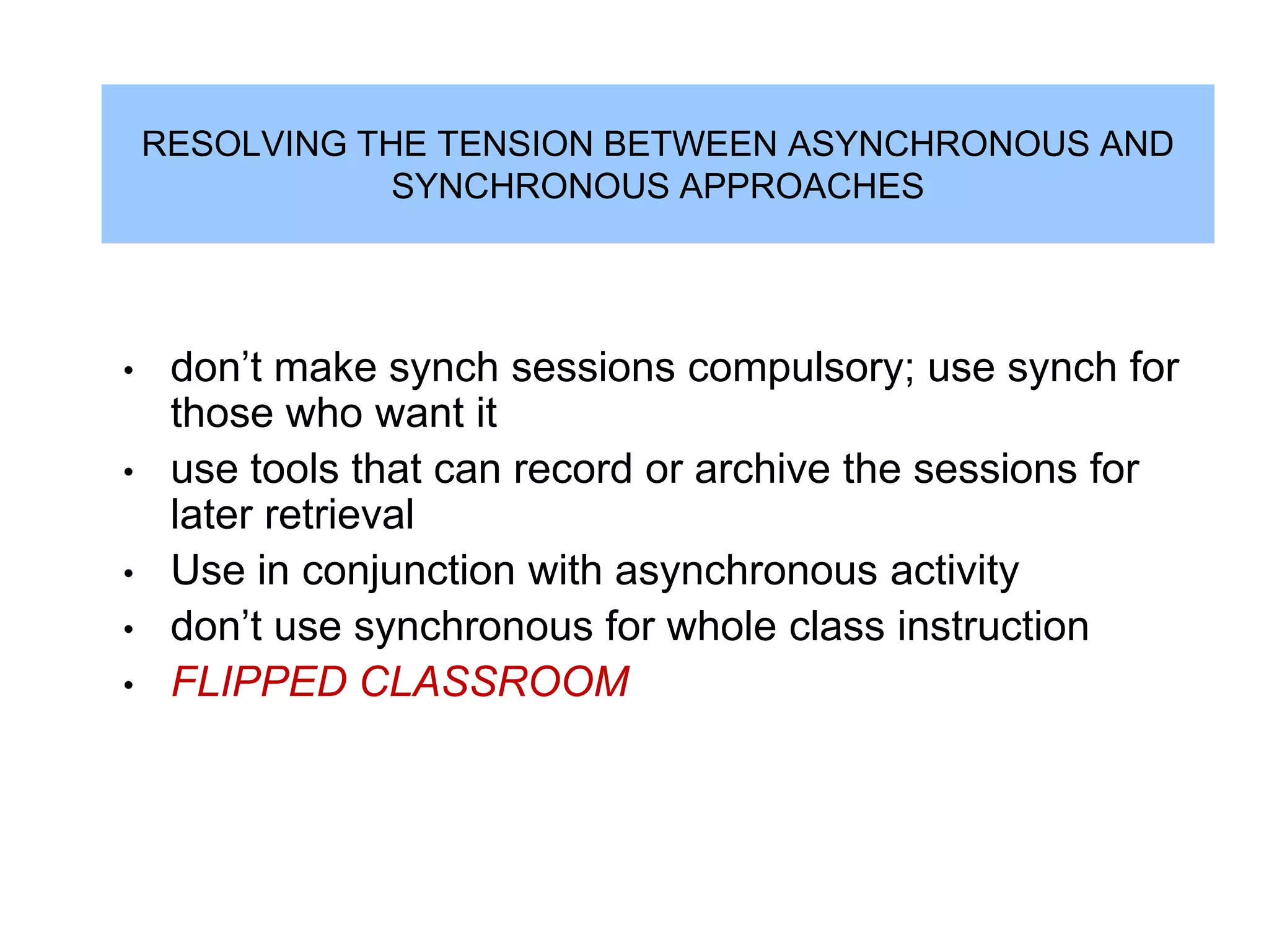 RESOLVING THE TENSION BETWEEN ASYNCHRONOUS AND
                SYNCHRONOUS APPROACHES




•    don‟t make synch sessions compulsory; use synch for
     those who want it
•    use tools that can record or archive the sessions for
     later retrieval
•    Use in conjunction with asynchronous activity
•    don‟t use synchronous for whole class instruction
•    FLIPPED CLASSROOM
 