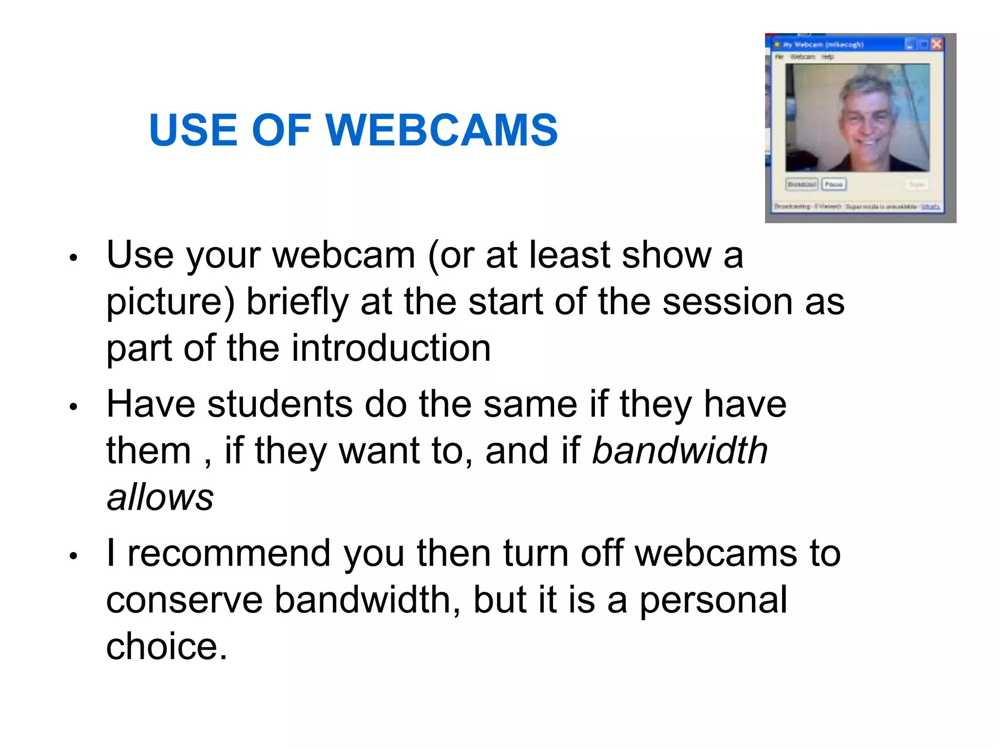 USE OF WEBCAMS

•   Use your webcam (or at least show a
    picture) briefly at the start of the session as
    part of the introduction
•   Have students do the same if they have
    them , if they want to, and if bandwidth
    allows
•   I recommend you then turn off webcams to
    conserve bandwidth, but it is a personal
    choice.
 
