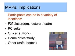 MVPs: Implications
    Participants can be in a variety of
    locations:
•   F2f classroom, lecture theatre
•   PC suite
•   Office (at work)
•   Home office/study
•   Other (café, beach)
 