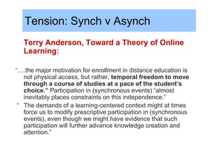 Tension: Synch v Asynch
   Terry Anderson, Toward a Theory of Online
   Learning:

“….the major motivation for enrollment in distance education is
   not physical access, but rather, temporal freedom to move
   through a course of studies at a pace of the student’s
   choice.” Participation in (synchronous events) “almost
   inevitably places constraints on this independence.”
 “ The demands of a learning-centered context might at times
   force us to modify prescriptive participation in (synchronous
   events), even though we might have evidence that such
   participation will further advance knowledge creation and
   attention.”
 