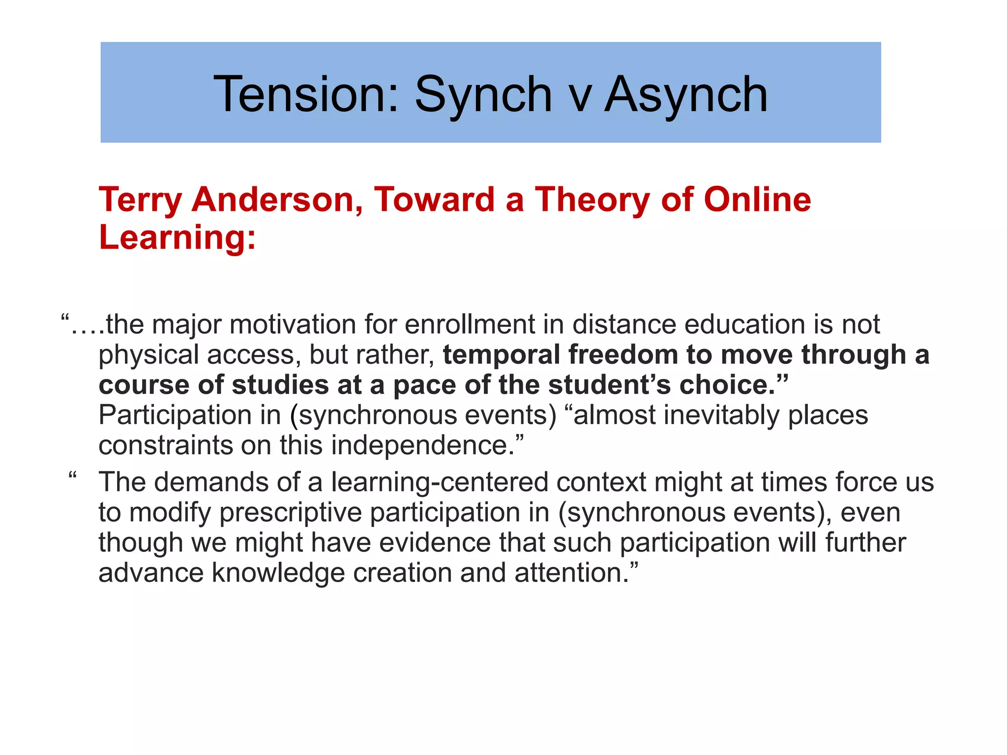 Tension: Synch v Asynch
  Terry Anderson, Toward a Theory of Online
  Learning:

“….the major motivation for enrollment in distance education is not
   physical access, but rather, temporal freedom to move through a
   course of studies at a pace of the student’s choice.”
   Participation in (synchronous events) “almost inevitably places
   constraints on this independence.”
 “ The demands of a learning-centered context might at times force us
   to modify prescriptive participation in (synchronous events), even
   though we might have evidence that such participation will further
   advance knowledge creation and attention.”
 