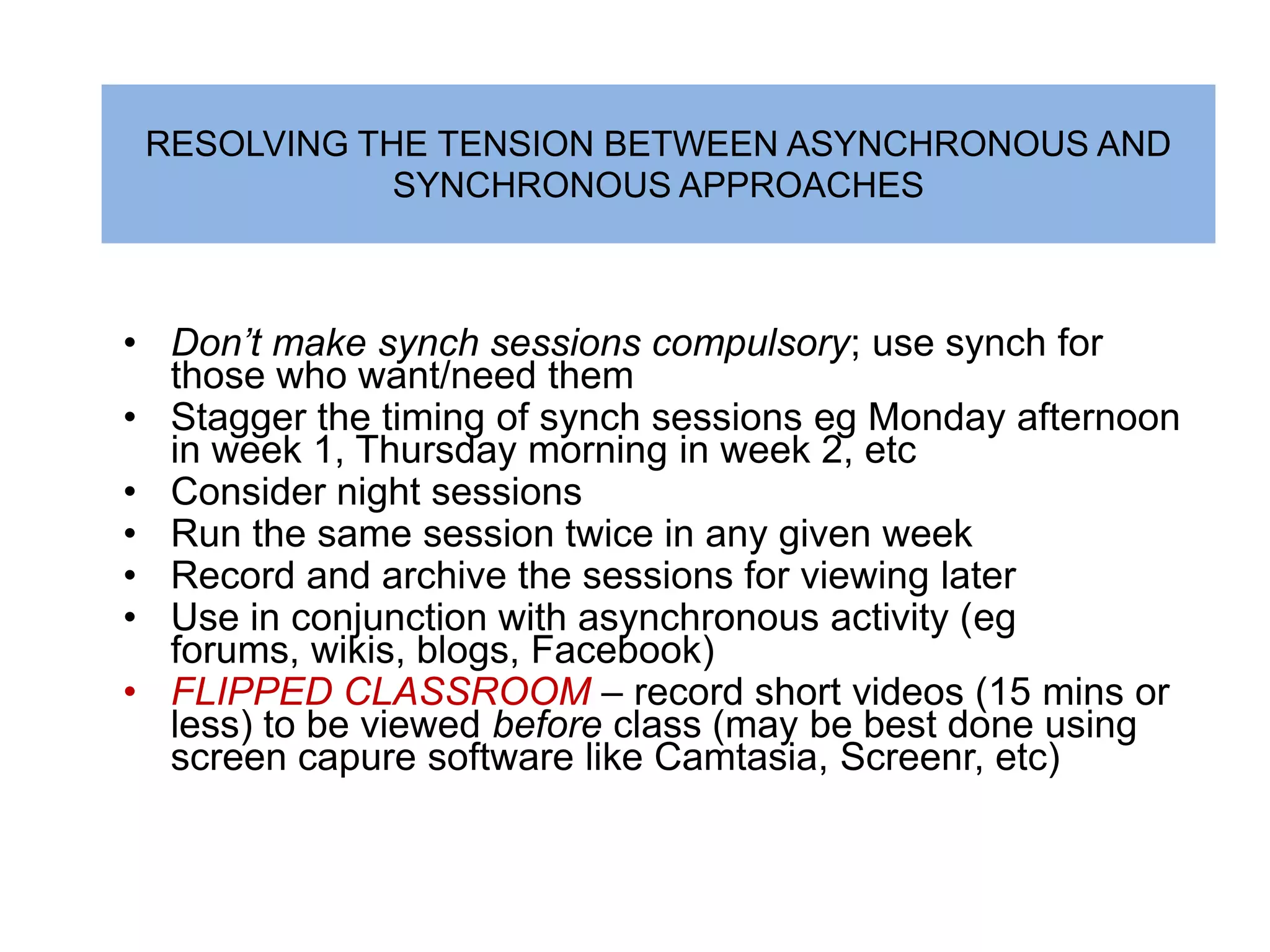 RESOLVING THE TENSION BETWEEN ASYNCHRONOUS AND
             SYNCHRONOUS APPROACHES



• Don’t make synch sessions compulsory; use synch for
  those who want/need them
• Stagger the timing of synch sessions eg Monday afternoon
  in week 1, Thursday morning in week 2, etc
• Consider night sessions
• Run the same session twice in any given week
• Record and archive the sessions for viewing later
• Use in conjunction with asynchronous activity (eg
  forums, wikis, blogs, Facebook)
• FLIPPED CLASSROOM – record short videos (15 mins or
  less) to be viewed before class (may be best done using
  screen capure software like Camtasia, Screenr, etc)
 