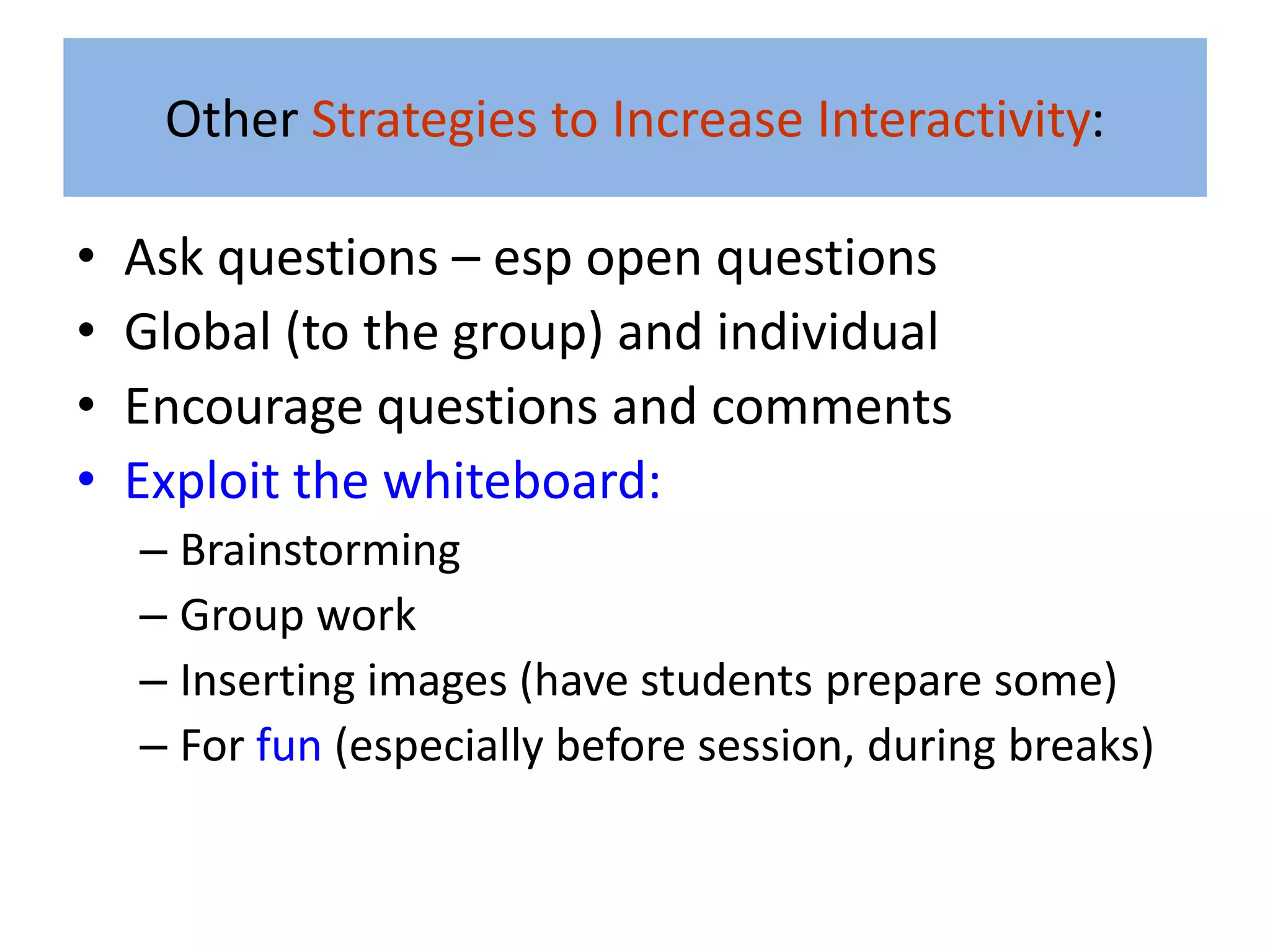 Other Strategies to Increase Interactivity:

•   Ask questions – esp open questions
•   Global (to the group) and individual
•   Encourage questions and comments
•   Exploit the whiteboard:
    – Brainstorming
    – Group work
    – Inserting images (have students prepare some)
    – For fun (especially before session, during breaks)
 
