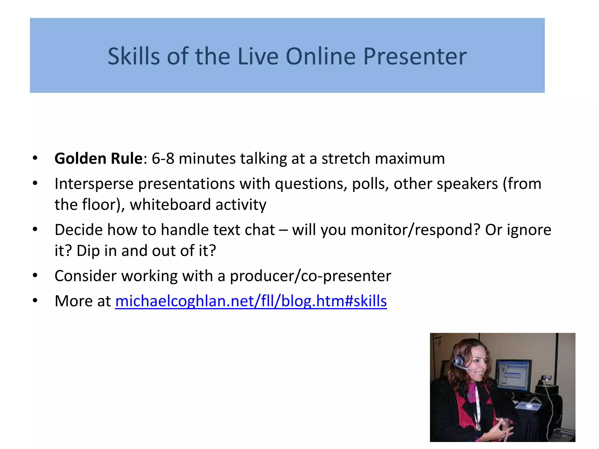 Skills of the Live Online Presenter


• Golden Rule: 6-8 minutes talking at a stretch maximum
• Intersperse presentations with questions, polls, other speakers (from
  the floor), whiteboard activity
• Decide how to handle text chat – will you monitor/respond? Or ignore
  it? Dip in and out of it?
• Consider working with a producer/co-presenter
• More at michaelcoghlan.net/fll/blog.htm#skills
 