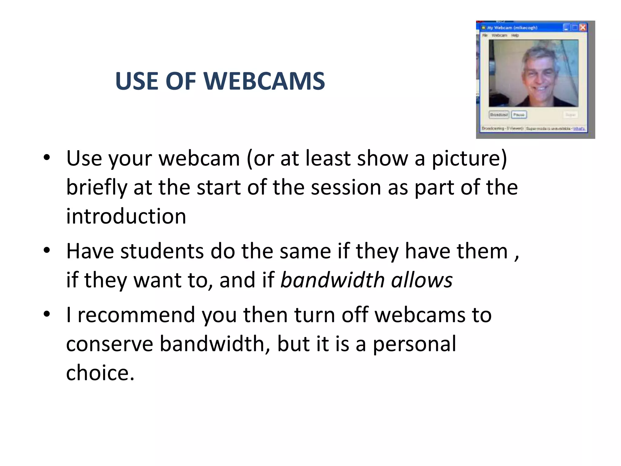 USE OF WEBCAMS

• Use your webcam (or at least show a picture)
  briefly at the start of the session as part of the
  introduction
• Have students do the same if they have them ,
  if they want to, and if bandwidth allows
• I recommend you then turn off webcams to
  conserve bandwidth, but it is a personal
  choice.
 