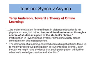 Tension: Synch v Asynch
  Terry Anderson, Toward a Theory of Online
  Learning:

“….the major motivation for enrollment in distance education is not
   physical access, but rather, temporal freedom to move through a
   course of studies at a pace of the student’s choice.”
   Participation in (synchronous events) “almost inevitably places
   constraints on this independence.”
 “ The demands of a learning-centered context might at times force us
   to modify prescriptive participation in (synchronous events), even
   though we might have evidence that such participation will further
   advance knowledge creation and attention.”
 