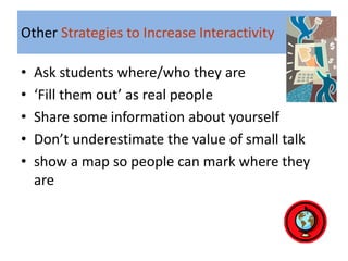 Other Strategies to Increase Interactivity

•   Ask students where/who they are
•   ‘Fill them out’ as real people
•   Share some information about yourself
•   Don’t underestimate the value of small talk
•   show a map so people can mark where they
    are
 