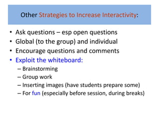 Other Strategies to Increase Interactivity:

•   Ask questions – esp open questions
•   Global (to the group) and individual
•   Encourage questions and comments
•   Exploit the whiteboard:
    – Brainstorming
    – Group work
    – Inserting images (have students prepare some)
    – For fun (especially before session, during breaks)
 