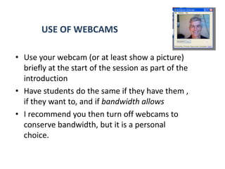 USE OF WEBCAMS

• Use your webcam (or at least show a picture)
  briefly at the start of the session as part of the
  introduction
• Have students do the same if they have them ,
  if they want to, and if bandwidth allows
• I recommend you then turn off webcams to
  conserve bandwidth, but it is a personal
  choice.
 