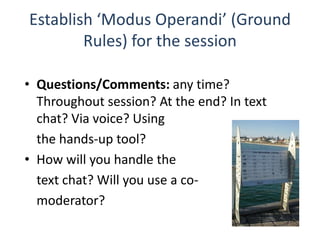 Establish ‘Modus Operandi’ (Ground
        Rules) for the session

• Questions/Comments: any time?
  Throughout session? At the end? In text
  chat? Via voice? Using
  the hands-up tool?
• How will you handle the
  text chat? Will you use a co-
  moderator?
 