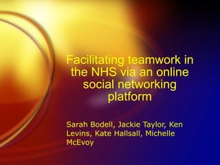 Facilitating teamwork in the NHS via an online social networking platform Sarah Bodell, Jackie Taylor, Ken Levins, Kate Hallsall, Michelle McEvoy 