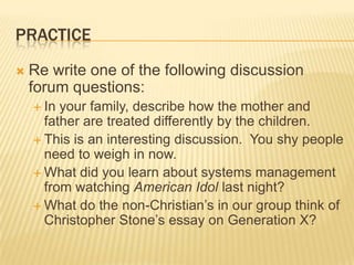 PRACTICE
   Re write one of the following discussion
    forum questions:
     In your family, describe how the mother and
      father are treated differently by the children.
     This is an interesting discussion. You shy people
      need to weigh in now.
     What did you learn about systems management
      from watching American Idol last night?
     What do the non-Christian’s in our group think of
      Christopher Stone’s essay on Generation X?
 