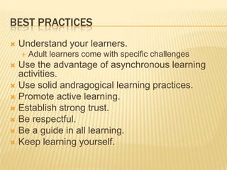 BEST PRACTICES
   Understand your learners.
       Adult learners come with specific challenges
 Use the advantage of asynchronous learning
  activities.
 Use solid andragogical learning practices.
 Promote active learning.
 Establish strong trust.
 Be respectful.
 Be a guide in all learning.
 Keep learning yourself.
 