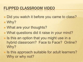 FLIPPED CLASSROOM VIDEO

 Did you watch it before you came to class?
 Why?

 What are your thoughts?

 What questions did it raise in your mind?

 Is this an option that you might use in a
  hybrid classroom? Face to Face? Online?
  Why?
 Is this approach suitable for adult learners?
  Why or why not?
 