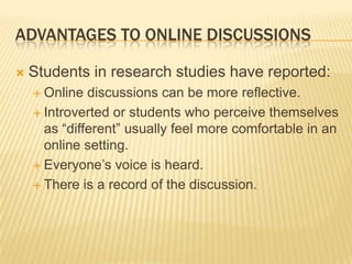 ADVANTAGES TO ONLINE DISCUSSIONS

   Students in research studies have reported:
     Online  discussions can be more reflective.
     Introverted or students who perceive themselves
      as “different” usually feel more comfortable in an
      online setting.
     Everyone’s voice is heard.

     There is a record of the discussion.
 