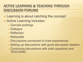 ACTIVE LEARNING & TEACHING THROUGH
DISCUSSION FORUMS
 Learning is about catching the concept
 Active Learning includes:
     Concise postings
     Dialogue
     Reflection
     Netiquette
     Discussions connected to lived experiences
     Setting up discussions with good discussion starters
     Continuing discussions with solid questions and
      TEACHING
 
