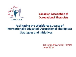 Canadian Association of Occupational Therapists Facilitating the Workforce Success of Internationally Educated Occupational Therapists:  Strategies and Initiatives  Liz Taylor, PhD, OT(C) FCAOT June, 2010 