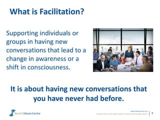 Powerful metrics that enable leaders to measure and manage cultures.
www.valuescentre.com
4
What is Facilitation?
Supporting individuals or
groups in having new
conversations that lead to a
change in awareness or a
shift in consciousness.
It is about having new conversations that
you have never had before.
 