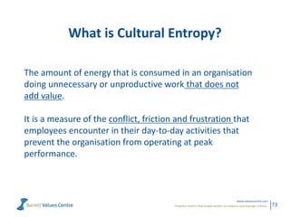 Powerful metrics that enable leaders to measure and manage cultures.
www.valuescentre.com
73
What is Cultural Entropy?
The amount of energy that is consumed in an organisation
doing unnecessary or unproductive work that does not
add value.
It is a measure of the conflict, friction and frustration that
employees encounter in their day-to-day activities that
prevent the organisation from operating at peak
performance.
 