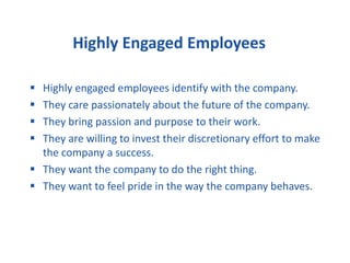 Highly Engaged Employees
 Highly engaged employees identify with the company.
 They care passionately about the future of the company.
 They bring passion and purpose to their work.
 They are willing to invest their discretionary effort to make
the company a success.
 They want the company to do the right thing.
 They want to feel pride in the way the company behaves.
 