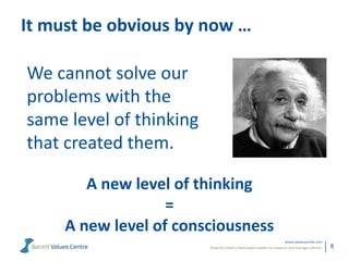 Powerful metrics that enable leaders to measure and manage cultures.
www.valuescentre.com
8
It must be obvious by now …
We cannot solve our
problems with the
same level of thinking
that created them.
A new level of thinking
=
A new level of consciousness
 