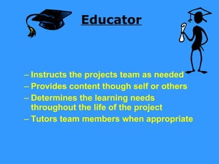 Educator Instructs the projects team as needed Provides content though self or others Determines the learning needs throughout the life of the project Tutors team members when appropriate 