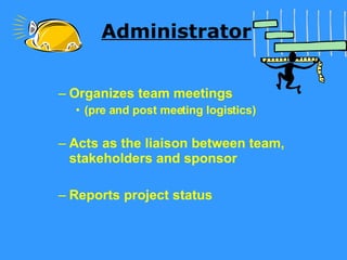 Administrator Organizes team meetings  (pre and post meeting logistics) Acts as the liaison between team, stakeholders and sponsor  Reports project status 