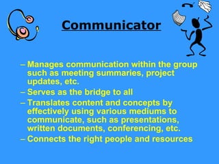 Communicator Manages communication within the group such as meeting summaries, project updates, etc. Serves as the bridge to all  Translates content and concepts by effectively using various mediums to communicate, such as presentations, written documents, conferencing, etc. Connects the right people and resources 