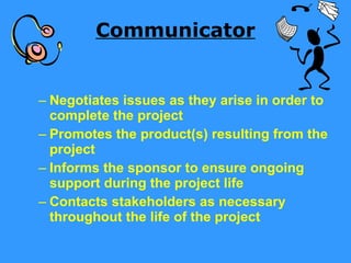 Communicator Negotiates issues as they arise in order to complete the project Promotes the product(s) resulting from the project Informs the sponsor to ensure ongoing support during the project life Contacts stakeholders as necessary throughout the life of the project  