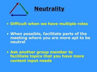 Neutrality Difficult when we have multiple roles When possible, facilitate parts of the meeting where you are more apt to be neutral Ask another group member to facilitate topics that you have more content input needs   