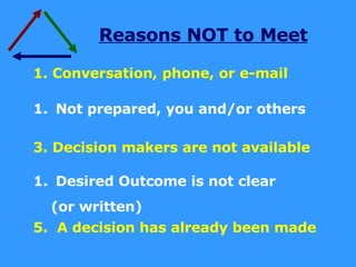 Reasons NOT to Meet 1. Conversation, phone, or e-mail Not prepared, you and/or others 3. Decision makers are not available Desired Outcome is not clear  (or written) 5.  A decision has already been made 